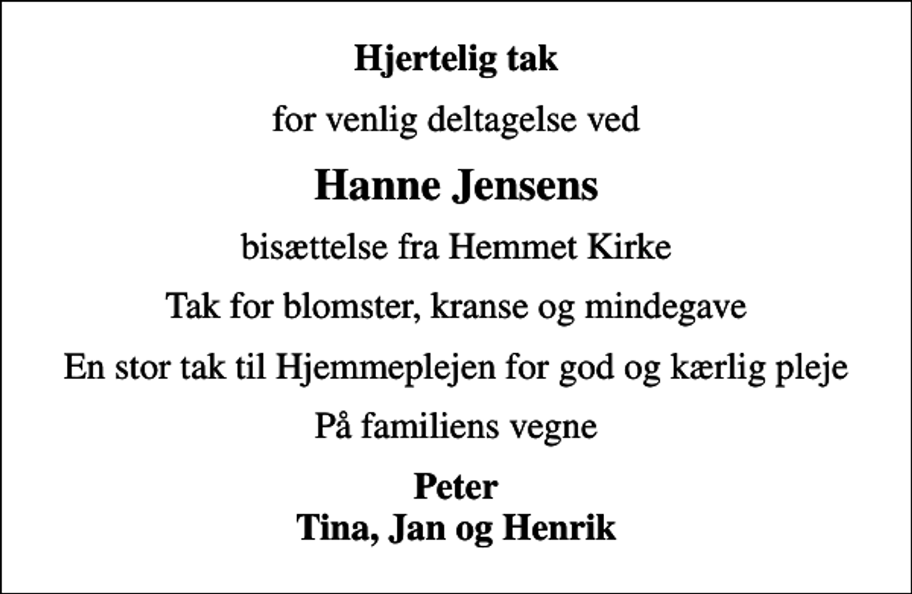 <p>Hjertelig tak<br />for venlig deltagelse ved<br />Hanne Jensens<br />bisættelse fra Hemmet Kirke<br />Tak for blomster, kranse og mindegave<br />En stor tak til Hjemmeplejen for god og kærlig pleje<br />På familiens vegne<br />Peter Tina, Jan og Henrik</p>