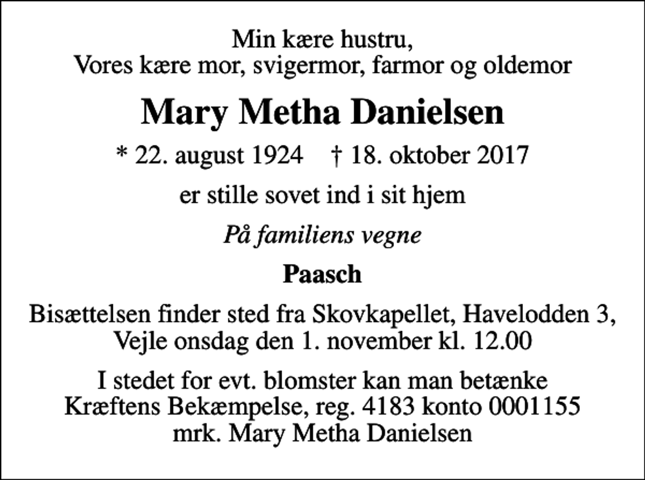 <p>Min kære hustru, Vores kære mor, svigermor, farmor og oldemor<br />Mary Metha Danielsen<br />* 22. august 1924 ✝ 18. oktober 2017<br />er stille sovet ind i sit hjem<br />På familiens vegne<br />Paasch<br />Bisættelsen finder sted fra Skovkapellet, Havelodden 3, Vejle onsdag den 1. november kl. 12.00<br />I stedet for evt. blomster kan man betænke<br />Kræftens Bekæmpelse reg.4183konto0001155mrk. Mary Metha<br />Danielsen</p>