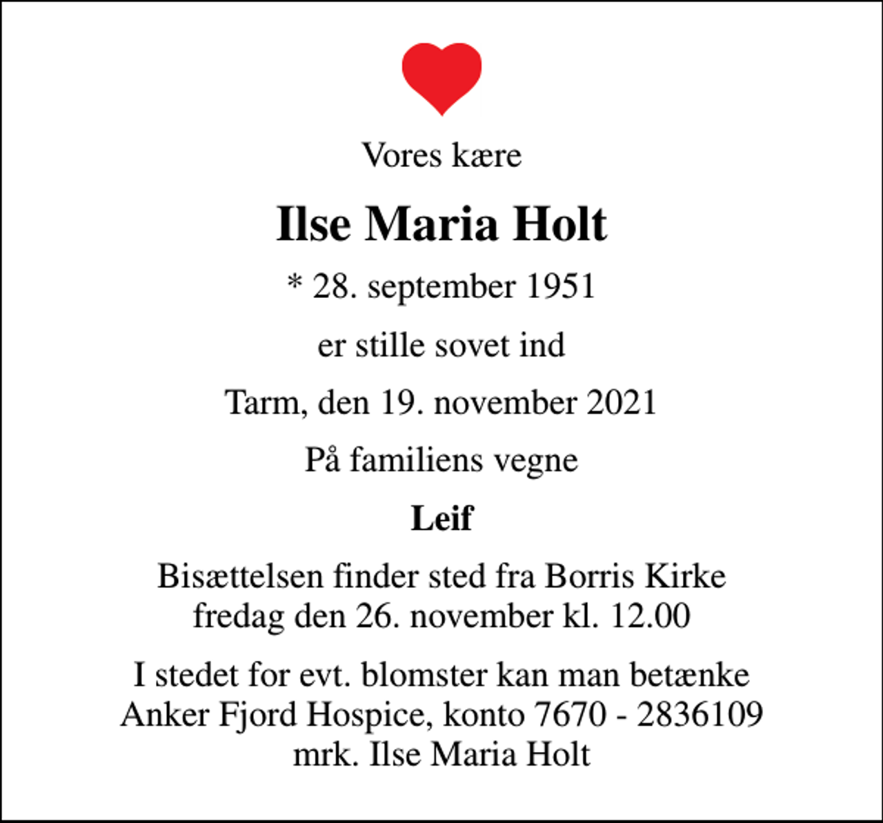 <p>Vores kære<br />Ilse Maria Holt<br />* 28. september 1951<br />er stille sovet ind<br />Tarm, den 19. november 2021<br />På familiens vegne<br />Leif<br />Bisættelsen finder sted fra Borris Kirke fredag den 26. november kl. 12.00<br />I stedet for evt. blomster kan man betænke<br />Anker Fjord Hospice konto7670-2836109mrk. Ilse<br />Maria Holt</p>