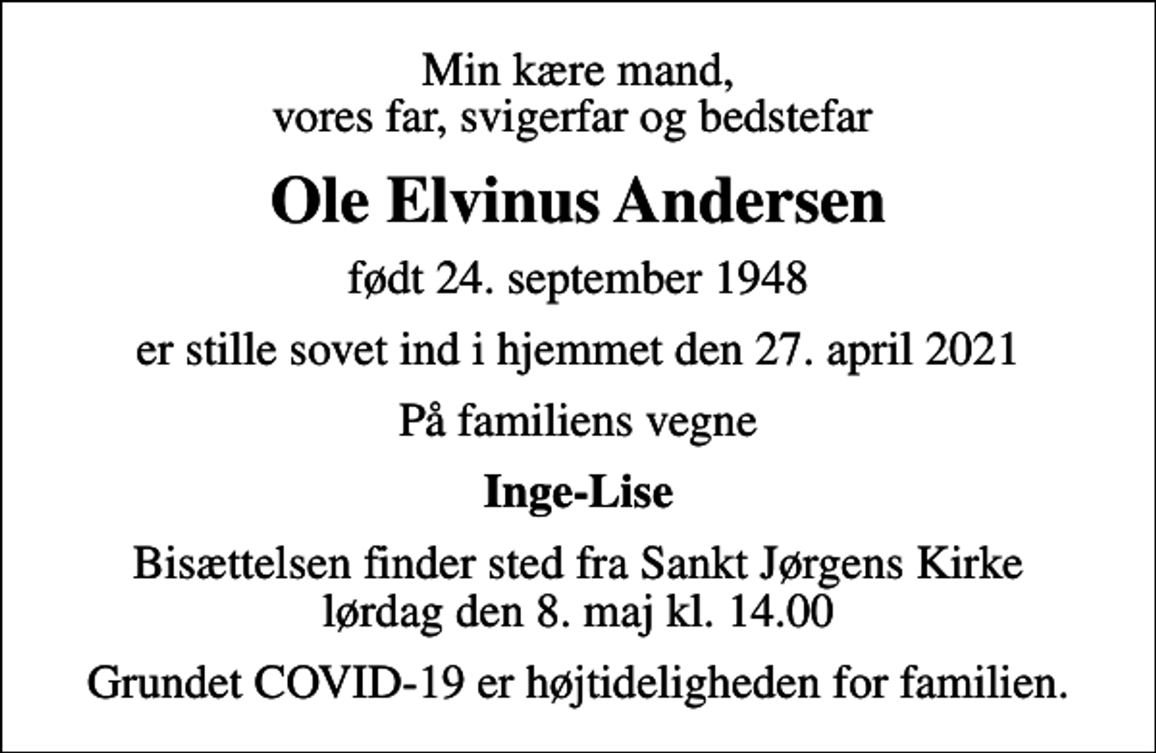 <p>Min kære mand, vores far, svigerfar og bedstefar<br />Ole Elvinus Andersen<br />født 24. september 1948<br />er stille sovet ind i hjemmet den 27. april 2021<br />På familiens vegne<br />Inge-Lise<br />Bisættelsen finder sted fra Sankt Jørgens Kirke lørdag den 8. maj kl. 14.00<br />Grundet COVID-19 er højtideligheden for familien.</p>