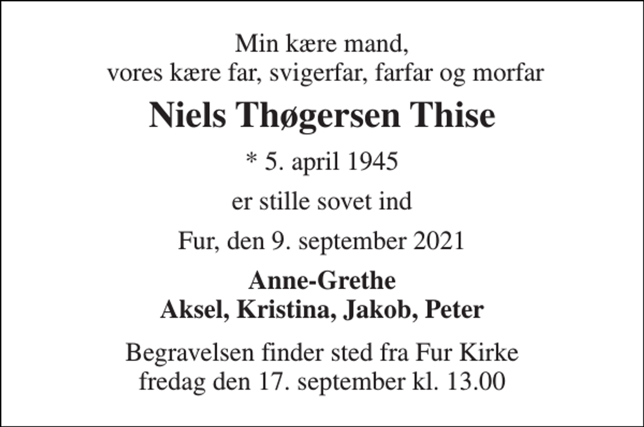 <p>Min kære mand, vores kære far, svigerfar, farfar og morfar<br />Niels Thøgersen Thise<br />*​ 5. april 1945<br />er stille sovet ind<br />Fur, den 9. september 2021<br />Anne-Grethe Aksel, Kristina, Jakob, Peter<br />Begravelsen​ finder sted fra Fur Kirke​ fredag den 17. september​ kl. 13.00</p>