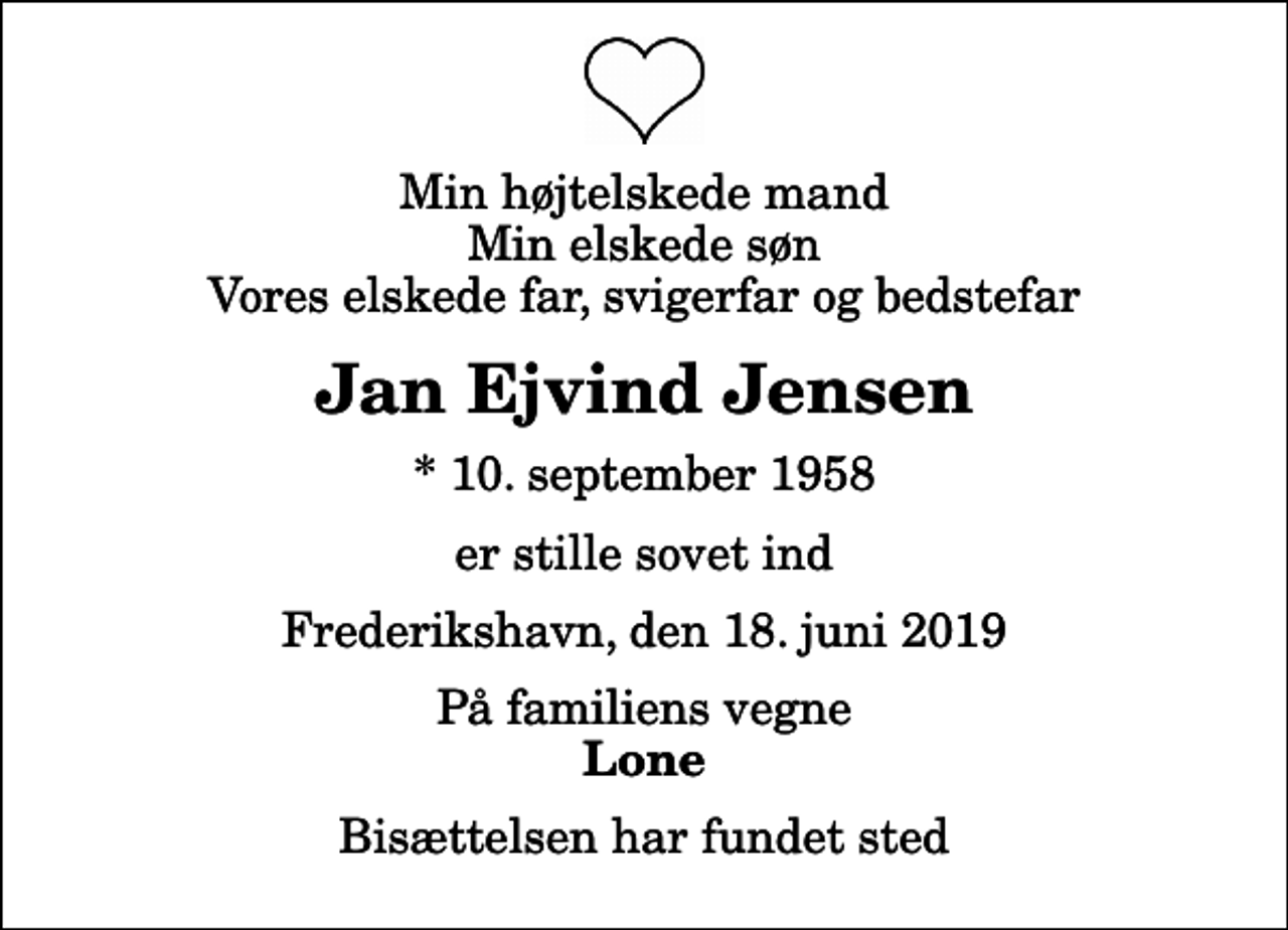 <p>Min højtelskede mand Min elskede søn Vores elskede far, svigerfar og bedstefar<br />Jan Ejvind Jensen<br />* 10. september 1958<br />er stille sovet ind<br />Frederikshavn, den 18. juni 2019<br />På familiens vegne<br />Lone<br />Bisættelsen har fundet sted</p>