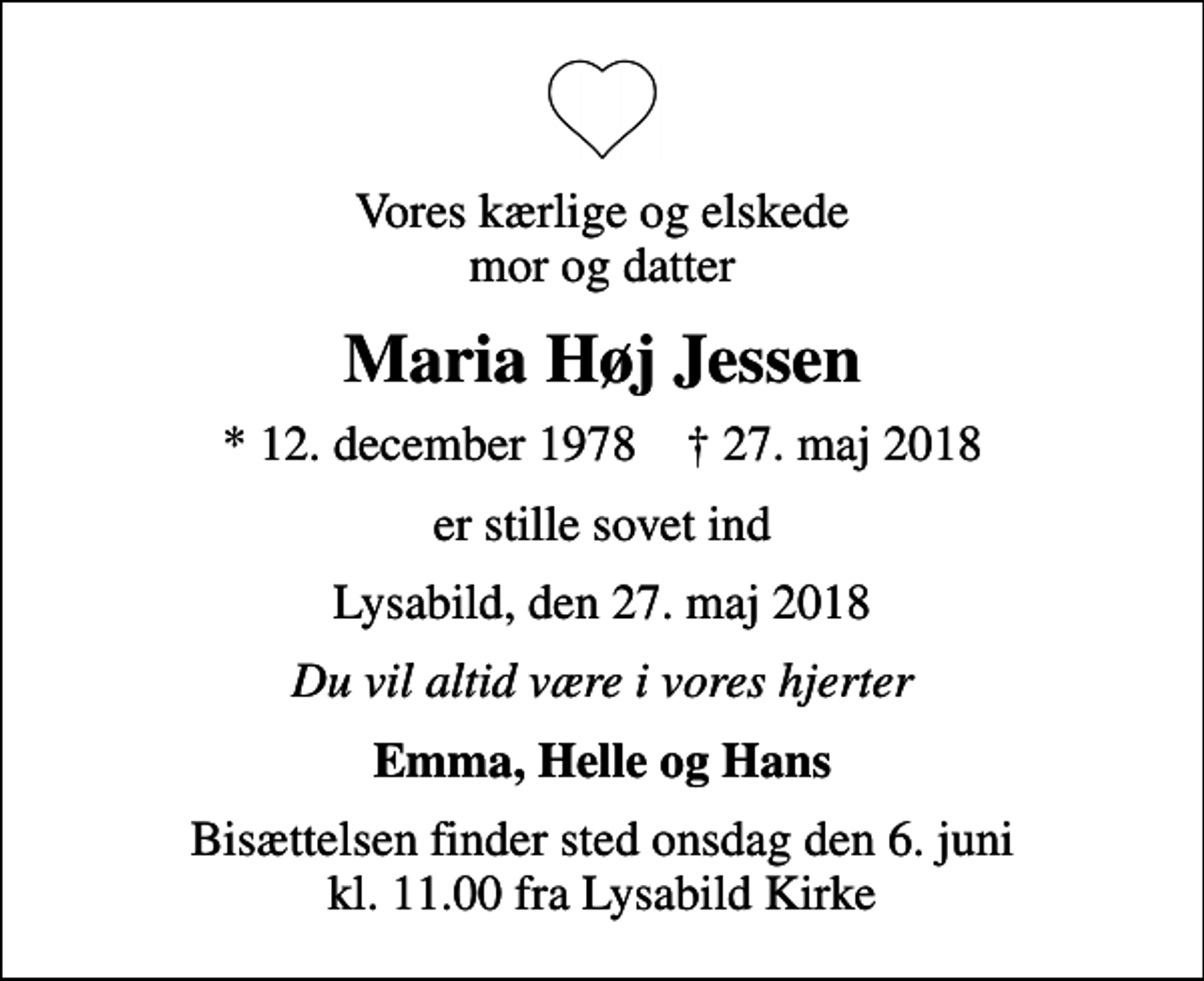 <p>Vores kærlige og elskede mor og datter<br />Maria Høj Jessen<br />* 12. december 1978 ✝ 27. maj 2018<br />er stille sovet ind<br />Lysabild, den 27. maj 2018<br />Du vil altid være i vores hjerter<br />Emma, Helle og Hans<br />Bisættelsen finder sted onsdag den 6. juni kl. 11.00 fra Lysabild Kirke</p>