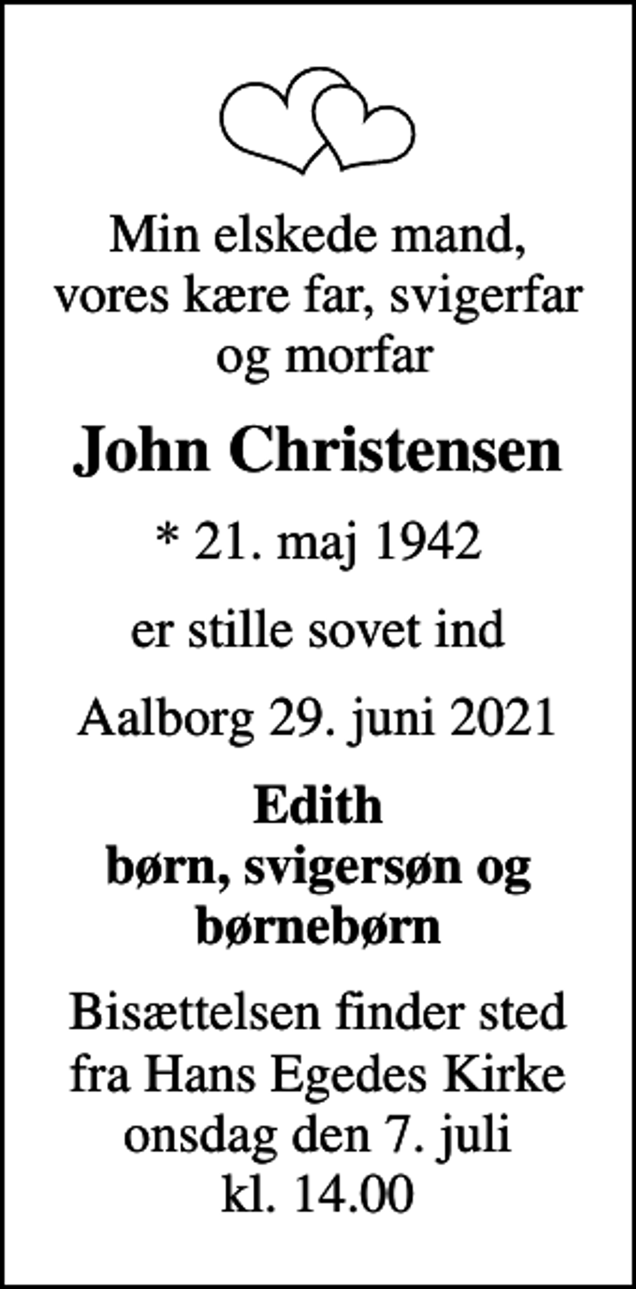 <p>Min elskede mand, vores kære far, svigerfar og morfar<br />John Christensen<br />* 21. maj 1942<br />er stille sovet ind<br />Aalborg 29. juni 2021<br />Edith børn, svigersøn og børnebørn<br />Bisættelsen finder sted fra Hans Egedes Kirke onsdag den 7. juli kl. 14.00</p>