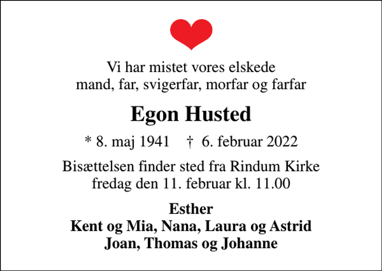 <p>Vi har mistet vores elskede mand, far, svigerfar, morfar og farfar<br />Egon Husted<br />* 8. maj 1941 ✝ 6. februar 2022<br />Bisættelsen finder sted fra Rindum Kirke fredag den 11. februar kl. 11.00<br />Esther Kent og Mia, Nana, Laura og Astrid Joan, Thomas og Johanne</p>