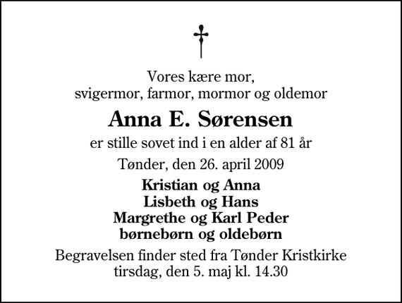 <p>Vores kære mor, svigermor, farmor, mormor og oldemor<br />Anna E. Sørensen<br />er stille sovet ind i en alder af 81 år<br />Tønder, den 26. april 2009<br />Kristian og Anna Lisbeth og Hans Margrethe og Karl Peder børnebørn og oldebørn<br />Begravelsen finder sted fra Tønder Kristkirke tirsdag, den 5. maj kl. 14.30</p>