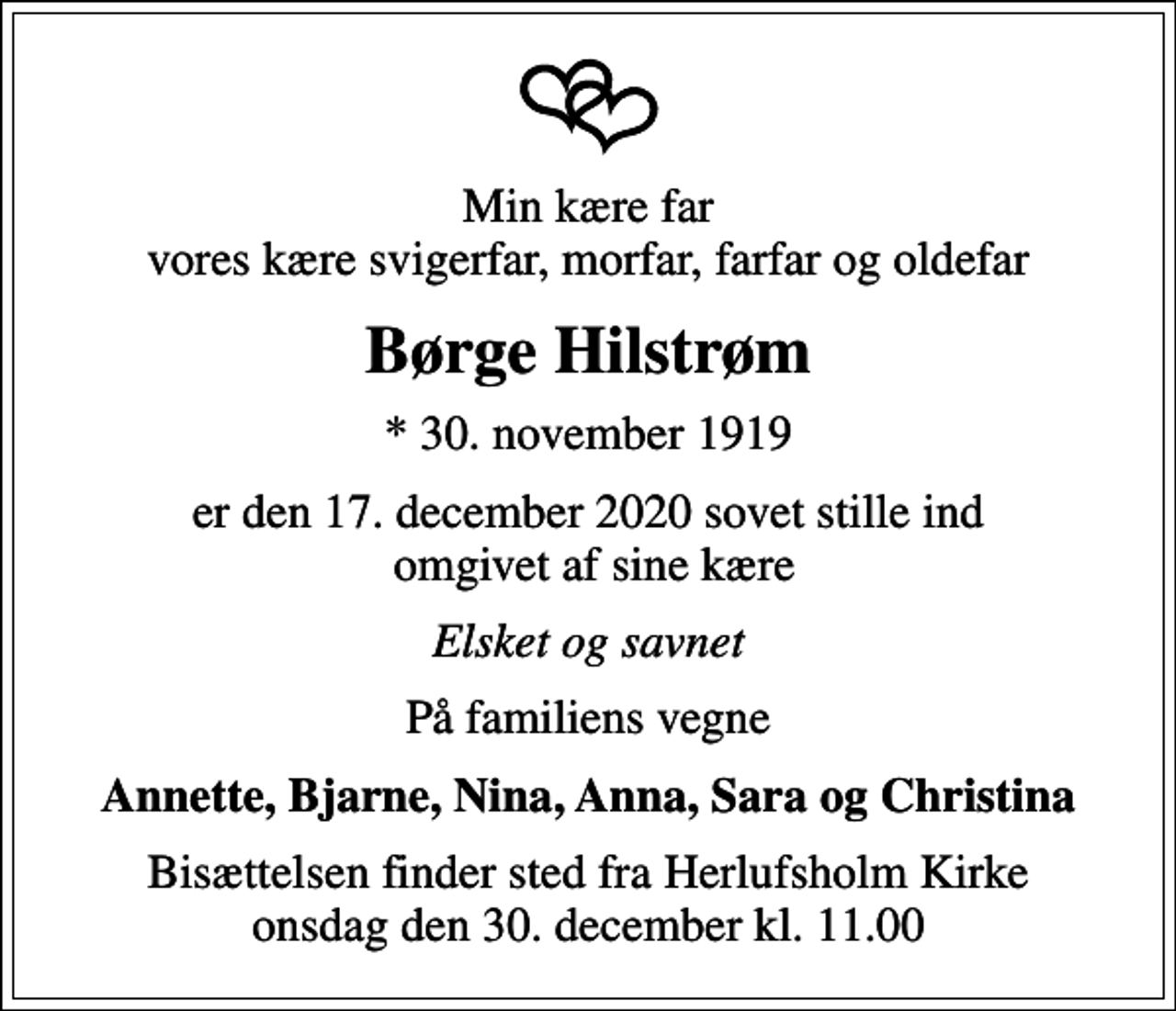 <p>Min kære far vores kære svigerfar, morfar, farfar og oldefar<br />Børge Hilstrøm<br />* 30. november 1919<br />er den 17. december 2020 sovet stille ind omgivet af sine kære<br />Elsket og savnet<br />På familiens vegne<br />Annette, Bjarne, Nina, Anna, Sara og Christina<br />Bisættelsen finder sted fra Herlufsholm Kirke onsdag den 30. december kl. 11.00</p>