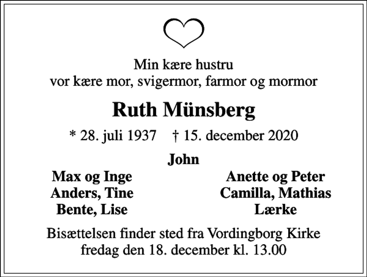 <p>Min kære hustru vor kære mor, svigermor, farmor og mormor<br />Ruth Münsberg<br />* 28. juli 1937 ✝ 15. december 2020<br />John<br />Max og Inge<br />Anette og Peter<br />Anders, Tine<br />Camilla, Mathias<br />Bente, Lise<br />Lærke<br />Bisættelsen finder sted fra Vordingborg Kirke fredag den 18. december kl. 13.00</p>