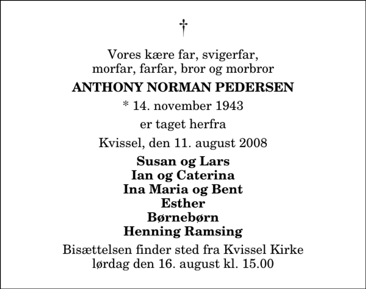 <p>Vores kære far, svigerfar, morfar, farfar, bror og morbror<br />Anthony Norman Pedersen<br />* 14. november 1943<br />er taget herfra<br />Kvissel, den 11. august 2008<br />Susan og Lars Ian og Caterina Ina Maria og Bent Esther Børnebørn Henning Ramsing<br />Bisættelsen finder sted fra Kvissel Kirke lørdag den 16. august kl. 15.00</p>