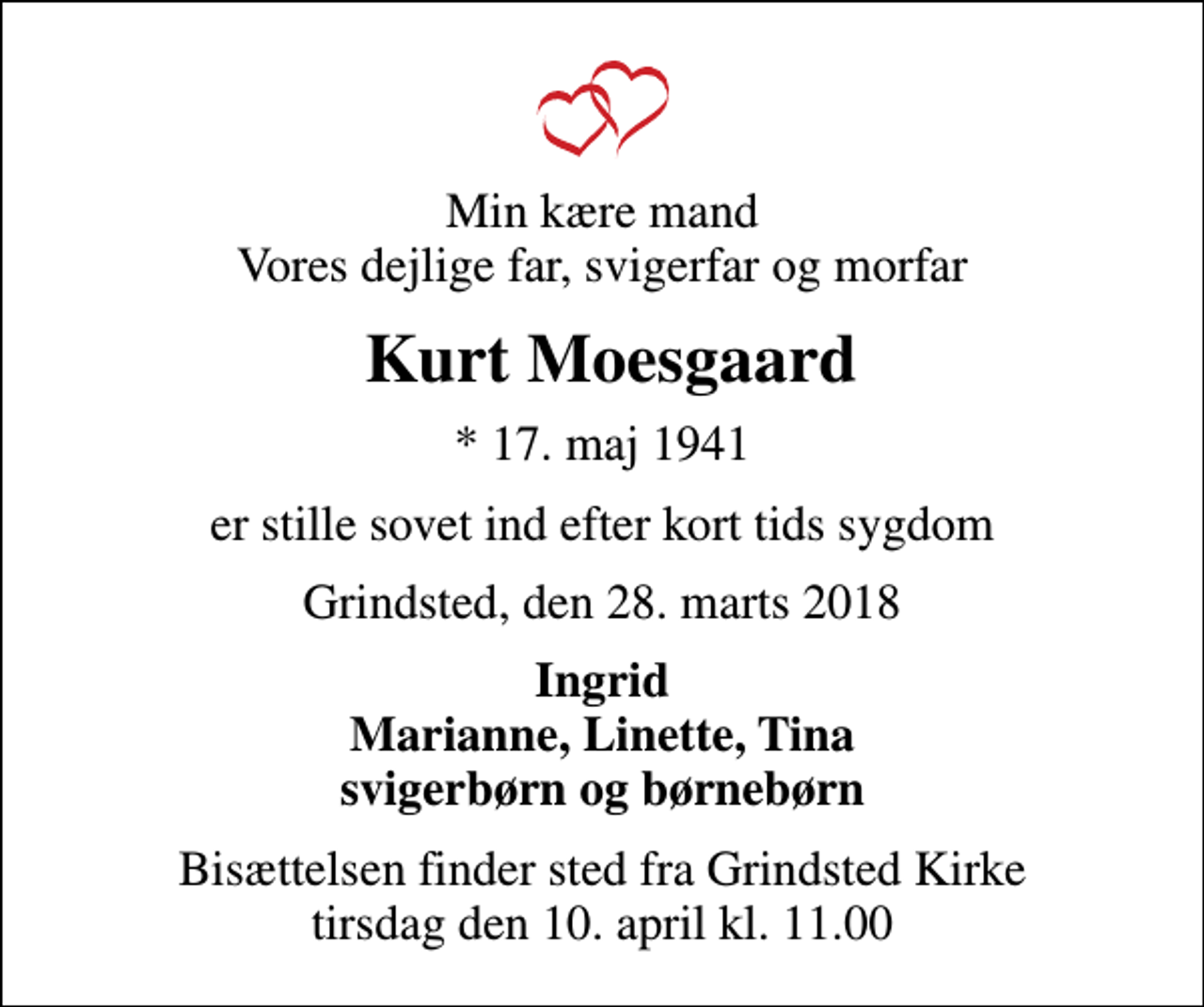 <p>Min kære mand Vores dejlige far, svigerfar og morfar<br />Kurt Moesgaard<br />* 17. maj 1941<br />er stille sovet ind efter kort tids sygdom<br />Grindsted, den 28. marts 2018<br />Ingrid Marianne, Linette, Tina svigerbørn og børnebørn<br />Bisættelsen finder sted fra Grindsted Kirke tirsdag den 10. april kl. 11.00</p>