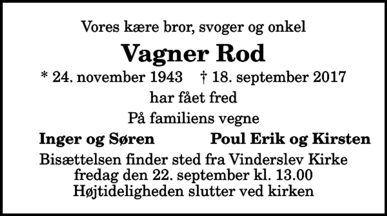 <p>Vores kære bror, svoger og onkel<br />Vagner Rod<br />* 24. november 1943 ✝ 18. september 2017<br />har fået fred<br />På familiens vegne<br />Inger og Søren<br />Poul Erik og Kirsten<br />Bisættelsen finder sted fra Vinderslev Kirke fredag den 22. september kl. 13.00 Højtideligheden slutter ved kirken</p>