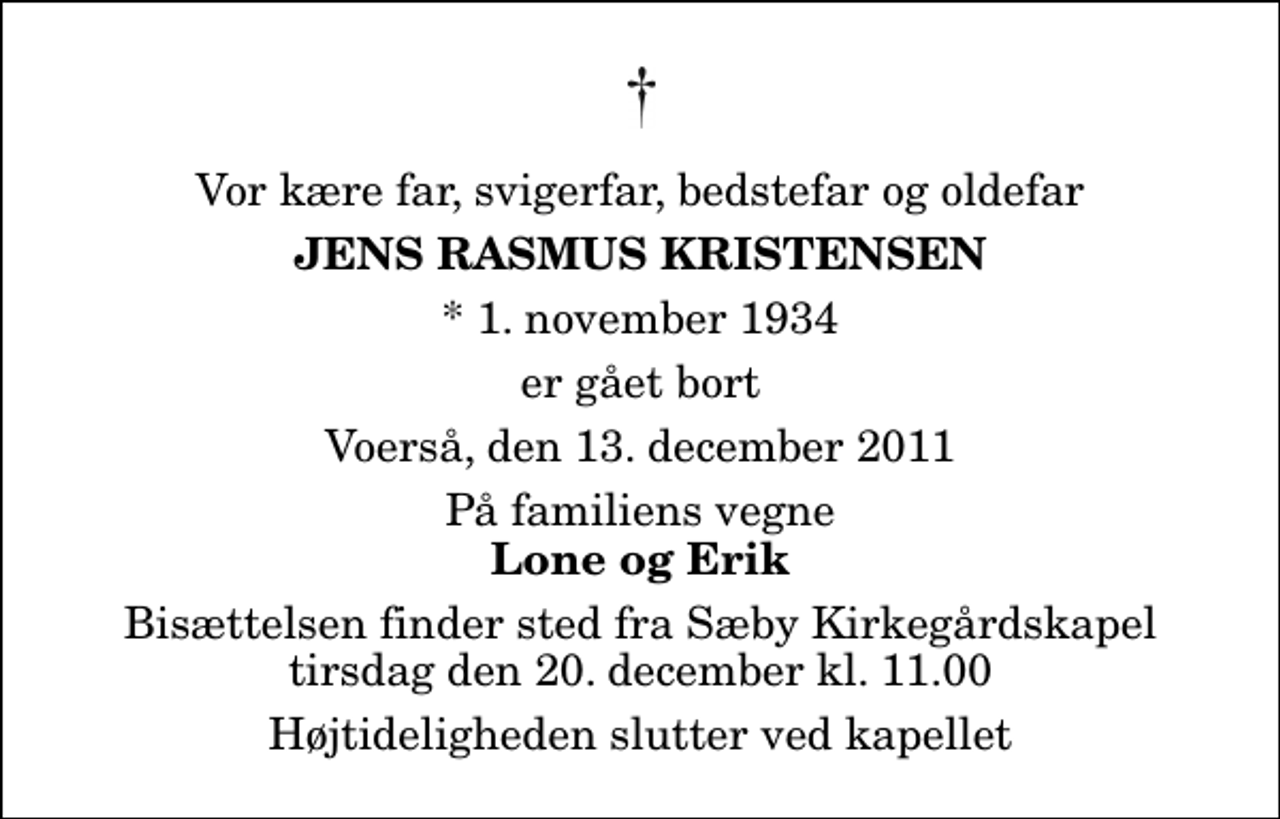 <p>Vor kære far, svigerfar, bedstefar og oldefar<br />Jens Rasmus Kristensen<br />* 1. november 1934<br />er gået bort<br />Voerså, den 13. december 2011<br />På familiens vegne<br />Lone og Erik<br />Bisættelsen finder sted fra Sæby Kirkegårdskapel tirsdag den 20. december kl. 11.00 Højtideligheden slutter ved kapellet</p>