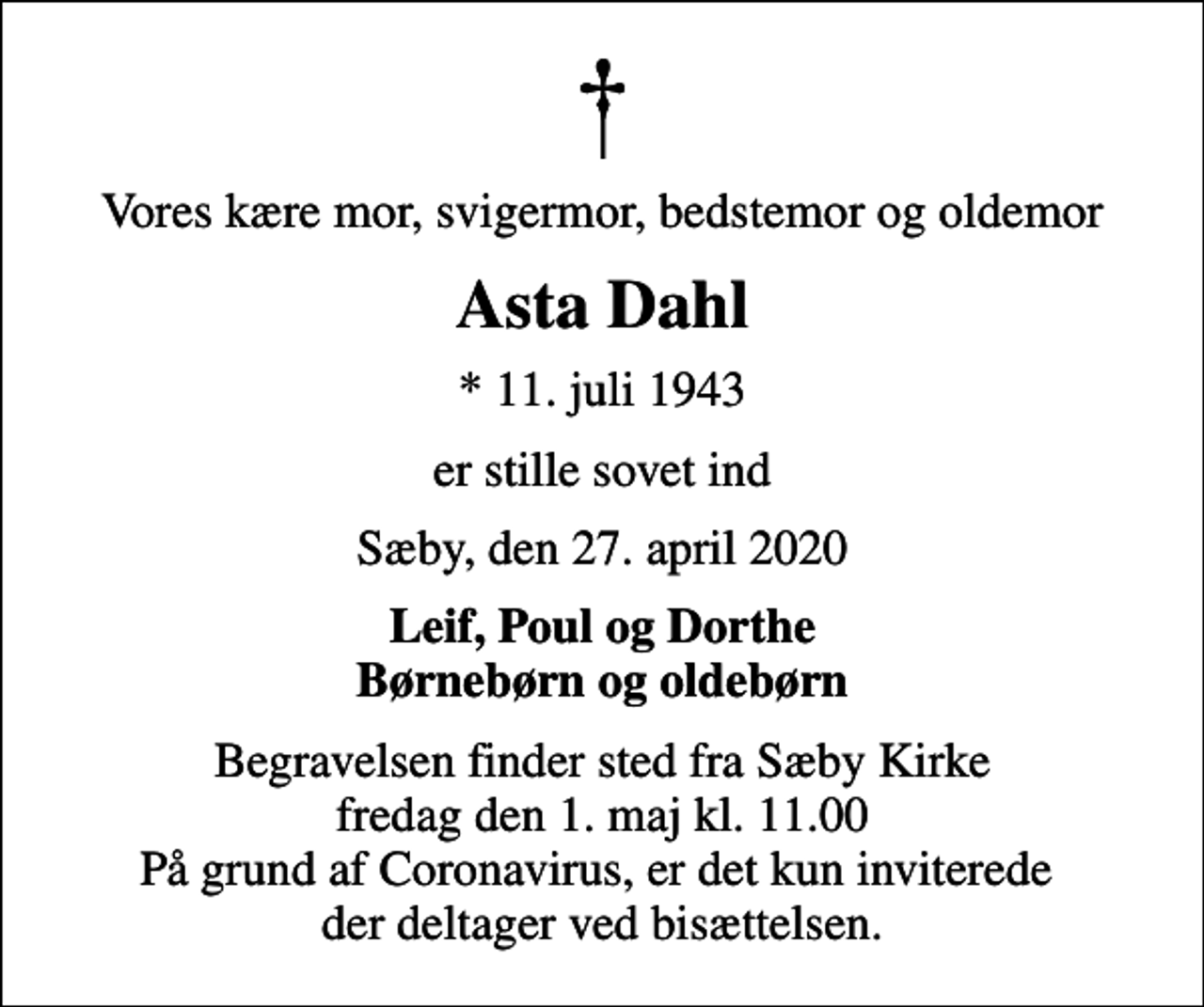 <p>Vores kære mor, svigermor, bedstemor og oldemor<br />Asta Dahl<br />* 11. juli 1943<br />er stille sovet ind<br />Sæby, den 27. april 2020<br />Leif, Poul og Dorthe Børnebørn og oldebørn<br />Begravelsen finder sted fra Sæby Kirke fredag den 1. maj kl. 11.00 På grund af Coronavirus, er det kun inviterede der deltager ved bisættelsen.</p>