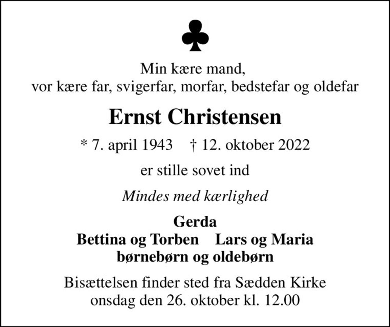 Min kære mand,  vor kære far, svigerfar, morfar, bedstefar og oldefar
Ernst Christensen
* 7. april 1943    ✝ 12. oktober 2022
er stille sovet ind
Mindes med kærlighed
Gerda Bettina og Torben    Lars og Maria børnebørn og oldebørn
Bisættelsen finder sted fra Sædden Kirke  onsdag den 26. oktober kl. 12.00