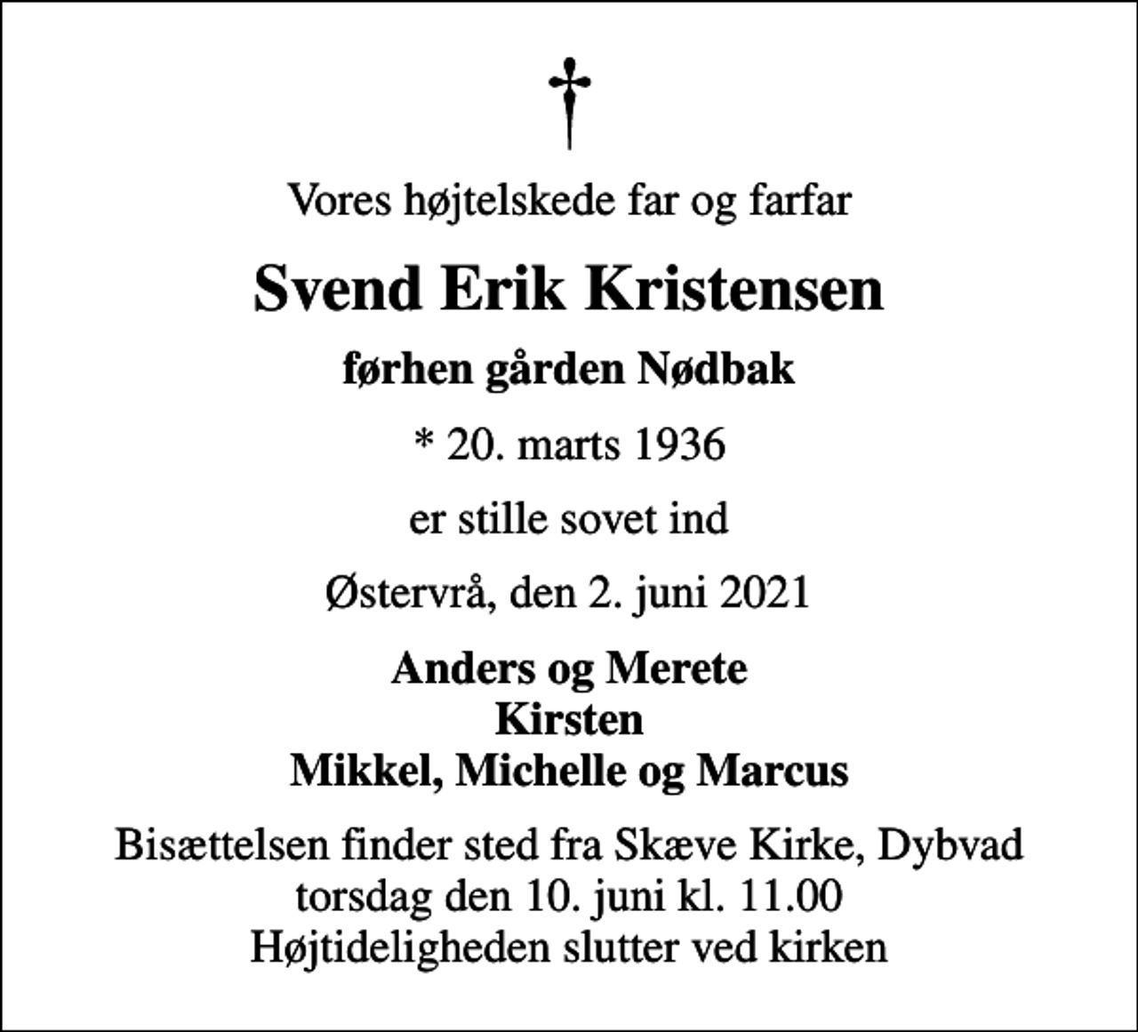 <p>Vores højtelskede far og farfar<br />Svend Erik Kristensen<br />førhen gården Nødbak<br />* 20. marts 1936<br />er stille sovet ind<br />Østervrå, den 2. juni 2021<br />Anders og Merete Kirsten Mikkel, Michelle og Marcus<br />Bisættelsen finder sted fra Skæve Kirke, Dybvad torsdag den 10. juni kl. 11.00 Højtideligheden slutter ved kirken</p>