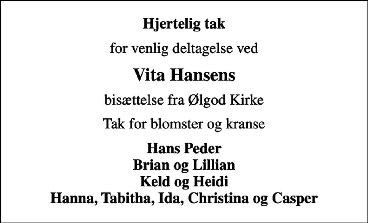 <p>Hjertelig tak<br />for venlig deltagelse ved<br />Vita Hansens<br />bisættelse fra Ølgod Kirke<br />Tak for blomster og kranse<br />Hans Peder Brian og Lillian Keld og Heidi Hanna, Tabitha, Ida, Christina og Casper</p>