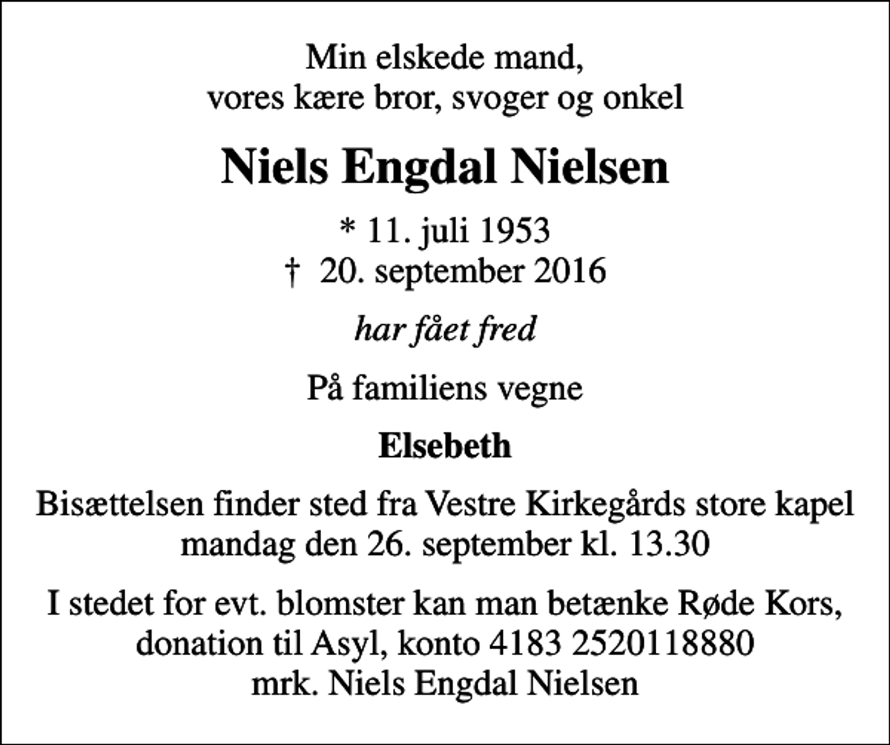 <p>Min elskede mand, vores kære bror, svoger og onkel<br />Niels Engdal Nielsen<br />* 11. juli 1953<br />✝ 20. september 2016<br />har fået fred<br />På familiens vegne<br />Elsebeth<br />Bisættelsen finder sted fra Vestre Kirkegårds store kapel mandag den 26. september kl. 13.30<br />I stedet for evt. blomster kan man betænke Røde Kors, donation til Asyl, konto 4183 2520118880 mrk. Niels Engdal Nielsen</p>