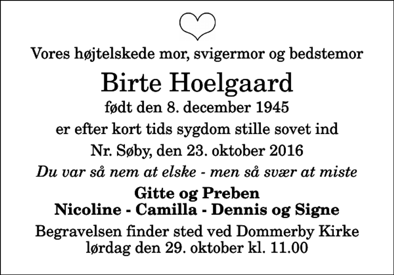 <p>Vores højtelskede mor, svigermor og bedstemor<br />Birte Hoelgaard<br />født den 8. december 1945<br />er efter kort tids sygdom stille sovet ind<br />Nr. Søby, den 23. oktober 2016<br />Du var så nem at elske - men så svær at miste<br />Gitte og Preben Nicoline - Camilla - Dennis og Signe<br />Begravelsen finder sted ved Dommerby Kirke lørdag den 29. oktober kl. 11.00</p>