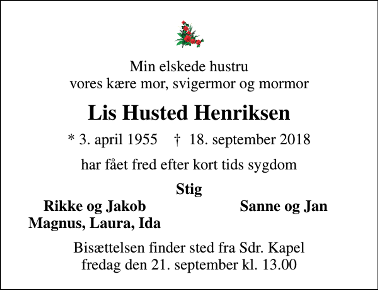 <p>Min elskede hustru vores kære mor, svigermor og mormor<br />Lis Husted Henriksen<br />* 3. april 1955 ✝ 18. september 2018<br />har fået fred efter kort tids sygdom<br />Stig<br />Rikke og Jakob<br />Sanne og Jan<br />Magnus, Laura, Ida<br />Bisættelsen finder sted fra Sdr. Kapel fredag den 21. september kl. 13.00</p>