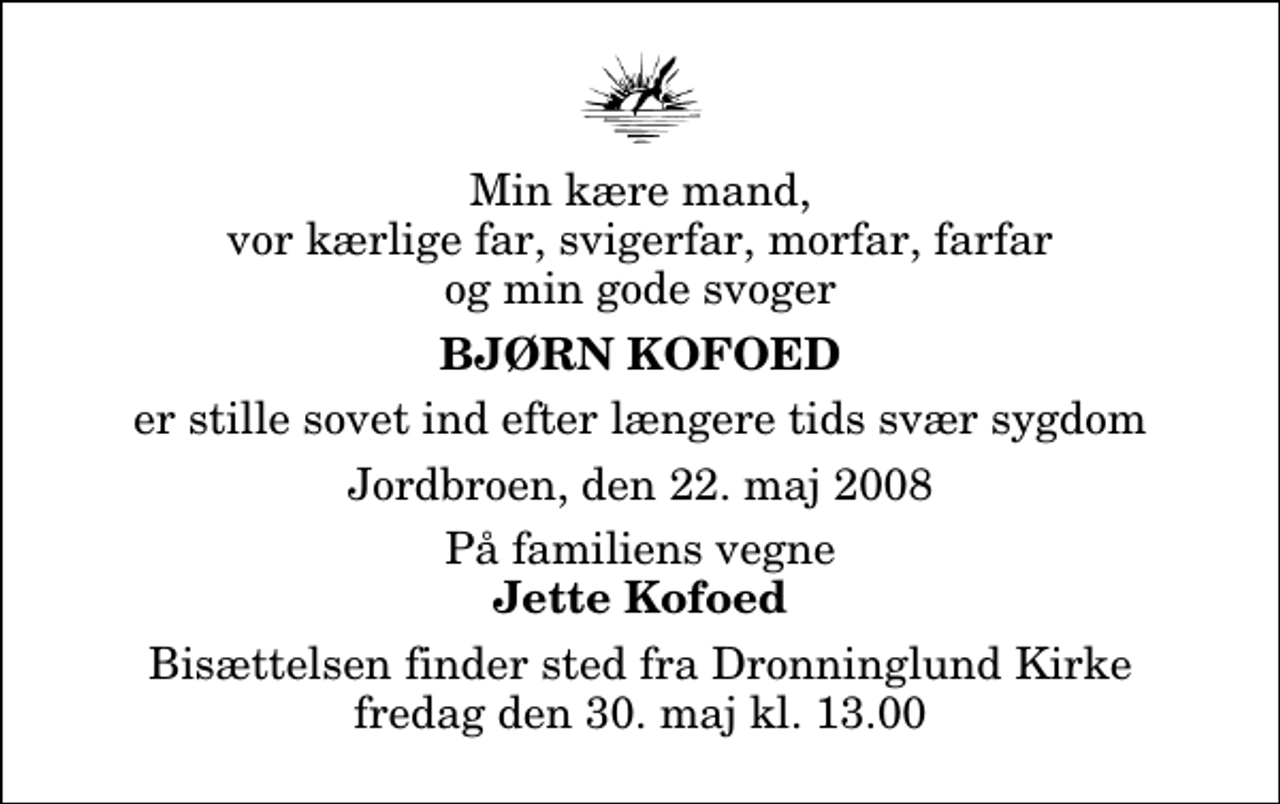 <p>Min kære mand, vor kærlige far, svigerfar, morfar, farfar og min gode svoger<br />Bjørn Kofoed<br />er stille sovet ind efter længere tids svær sygdom<br />Jordbroen, den 22. maj 2008<br />På familiens vegne<br />Jette Kofoed<br />Bisættelsen finder sted fra Dronninglund Kirke fredag den 30. maj kl. 13.00</p>
