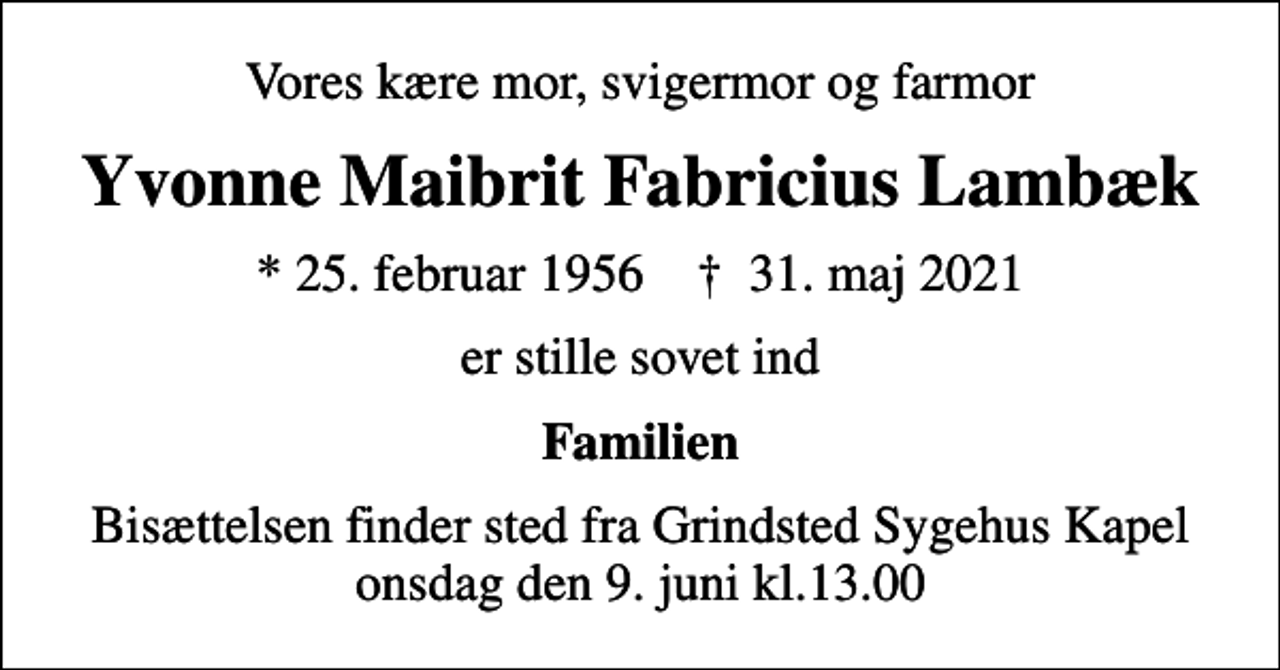 <p>Vores kære mor, svigermor og farmor<br />Yvonne Maibrit Fabricius Lambæk<br />* 25. februar 1956 ✝ 31. maj 2021<br />er stille sovet ind<br />Familien<br />Bisættelsen finder sted fra Grindsted Sygehus Kapel onsdag den 9. juni kl.13.00</p>