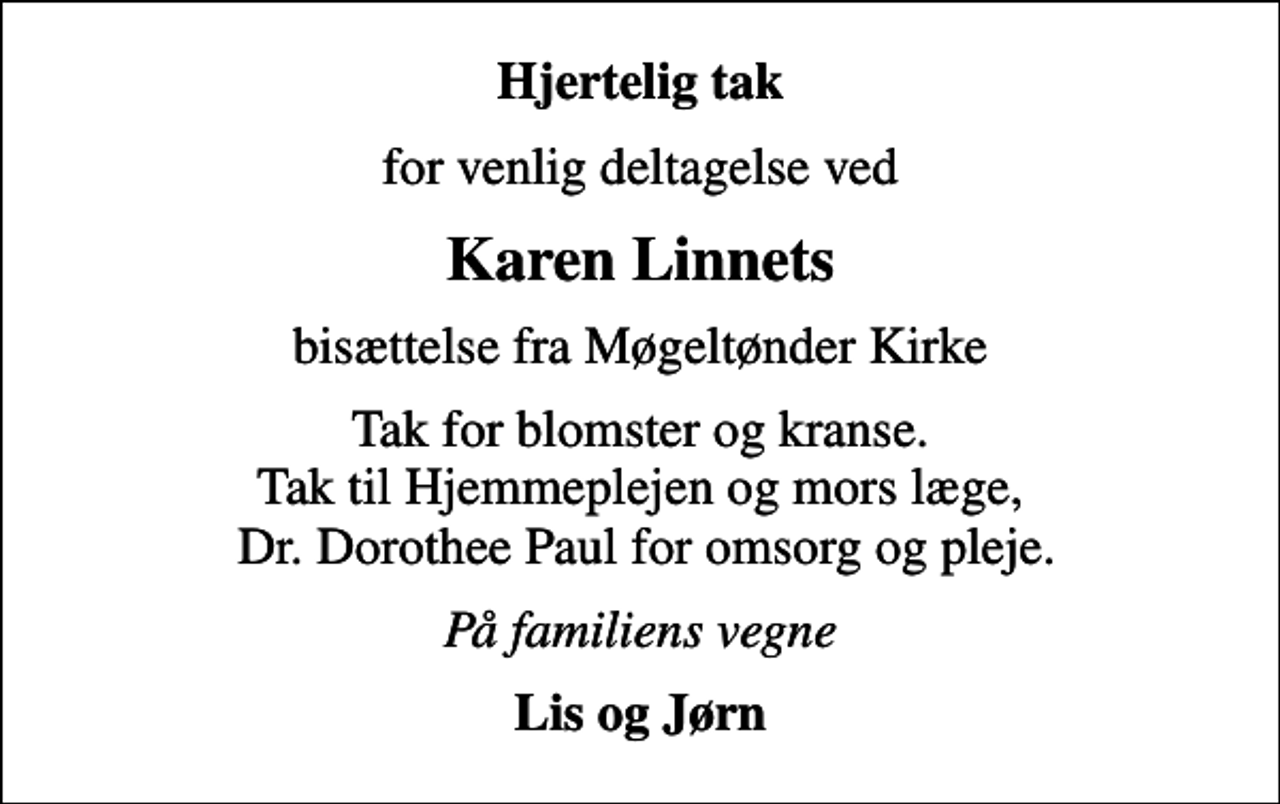 <p>Hjertelig tak<br />for venlig deltagelse ved<br />Karen Linnets<br />bisættelse fra Møgeltønder Kirke<br />Tak for blomster og kranse. Tak til Hjemmeplejen og mors læge, Dr. Dorothee Paul for omsorg og pleje.<br />På familiens vegne<br />Lis og Jørn</p>