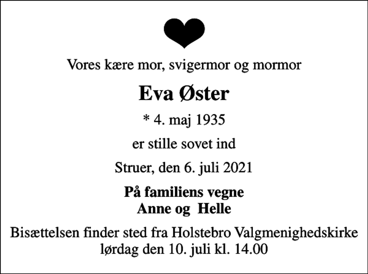 <p>Vores kære mor, svigermor og mormor<br />Eva Øster<br />* 4. maj 1935<br />er stille sovet ind<br />Struer, den 6. juli 2021<br />På familiens vegne Anne og Helle<br />Bisættelsen finder sted fra Holstebro Valgmenighedskirke lørdag den 10. juli kl. 14.00</p>