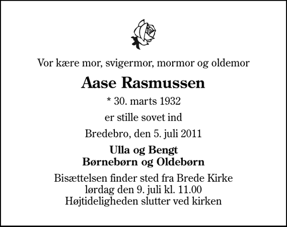 <p>Vor kære mor, svigermor, mormor og oldemor<br />Aase Rasmussen<br />* 30. marts 1932<br />er stille sovet ind<br />Bredebro, den 5. juli 2011<br />Ulla og Bengt Børnebørn og Oldebørn<br />Bisættelsen finder sted fra Brede Kirke lørdag den 9. juli kl. 11.00 Højtideligheden slutter ved kirken</p>