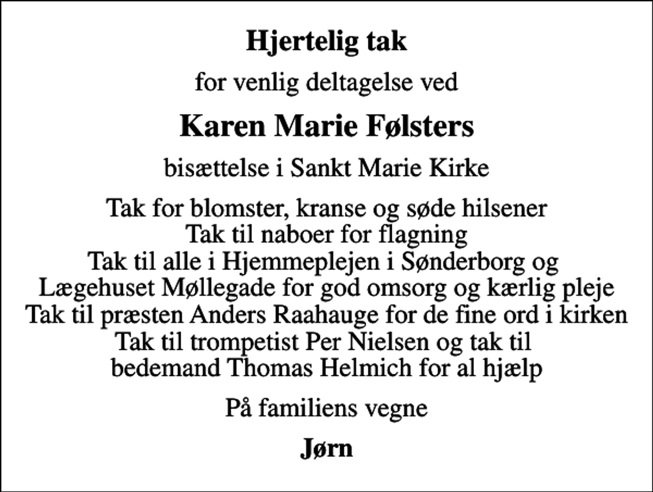 <p>Hjertelig tak<br />for venlig deltagelse ved<br />Karen Marie Følsters<br />bisættelse i Sankt Marie Kirke<br />Tak for blomster, kranse og søde hilsener Tak til naboer for flagning Tak til alle i Hjemmeplejen i Sønderborg og Lægehuset Møllegade for god omsorg og kærlig pleje Tak til præsten Anders Raahauge for de fine ord i kirken Tak til trompetist Per Nielsen og tak til bedemand Thomas Helmich for al hjælp<br />På familiens vegne<br />Jørn</p>