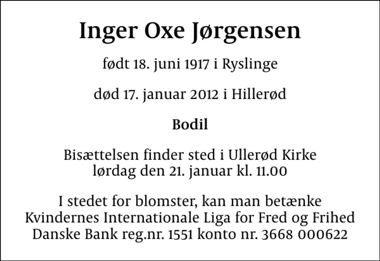 <p>Inger Oxe Jørgensen<br />født 18. juni 1917 i Ryslinge<br />død 17. januar 2012 i Hillerød<br />Bodil<br />Bisættelsen finder sted i Ullerød Kirke lørdag den 21. januar kl. 11.00<br />I stedet for blomster, kan man betænke Kvindernes Internationale Liga for Fred og Frihed Danske Bank reg.nr. 1551 konto nr. 3668 000622</p>