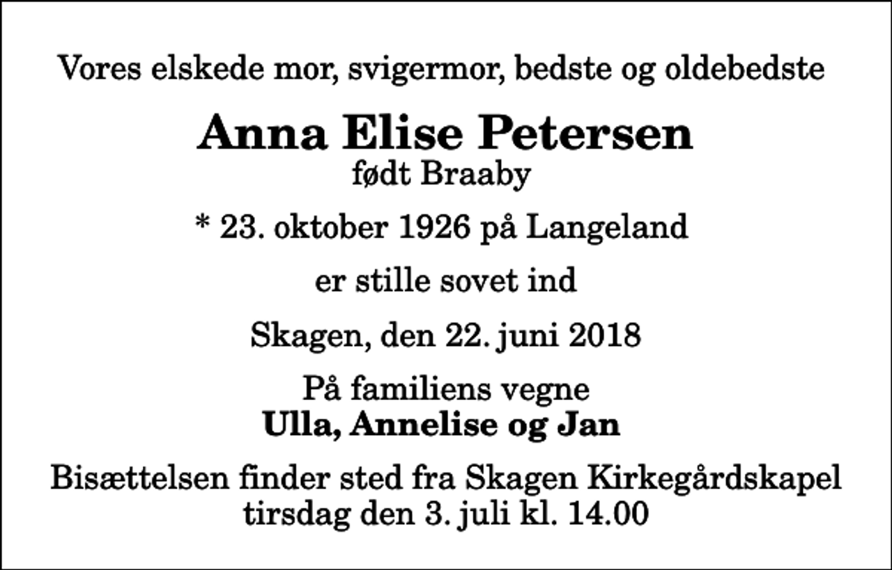 <p>Vores elskede mor, svigermor, bedste og oldebedste<br />Anna Elise Petersen<br />født Braaby<br />* 23. oktober 1926 på Langeland<br />er stille sovet ind<br />Skagen, den 22. juni 2018<br />På familiens vegne<br />Ulla, Annelise og Jan<br />Bisættelsen finder sted fra Skagen Kirkegårdskapel tirsdag den 3. juli kl. 14.00</p>