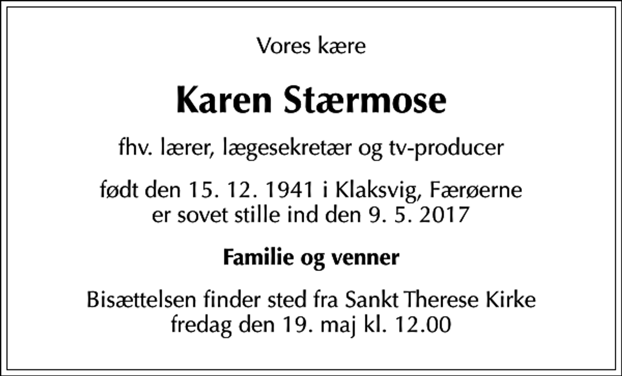<p>Vores kære<br />Karen Stærmose<br />fhv. lærer, lægesekretær og tv-producer<br />født den 15.12.1941 i Klaksvig, Færøerne<br />er sovet stille ind den 9.5.2017<br />Familie og venner<br />Bisættelsen finder sted fra Sankt Therese Kirke fredag den 19. maj kl. 12.00</p>