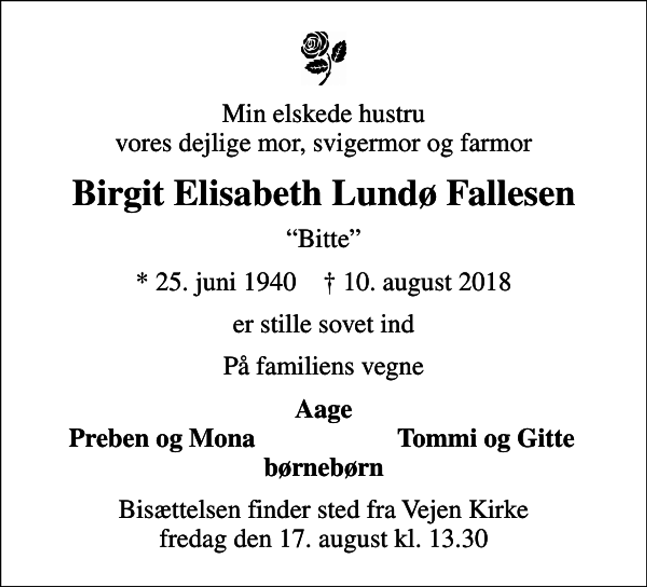 <p>Min elskede hustru vores dejlige mor, svigermor og farmor<br />Birgit Elisabeth Lundø Fallesen<br />Bitte<br />* 25. juni 1940 ✝ 10. august 2018<br />er stille sovet ind<br />På familiens vegne<br />Aage<br />Preben og Mona<br />Tommi og Gitte<br />Bisættelsen finder sted fra Vejen Kirke fredag den 17. august kl. 13.30</p>