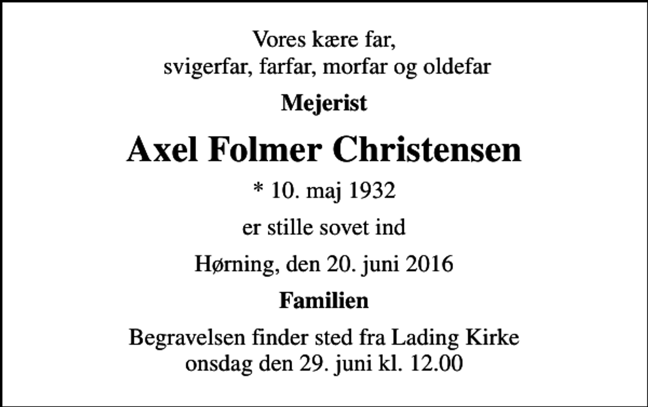 <p>Vores kære far, svigerfar, farfar, morfar og oldefar<br />Mejerist<br />Axel Folmer Christensen<br />* 10. maj 1932<br />er stille sovet ind<br />Hørning, den 20. juni 2016<br />Familien<br />Begravelsen finder sted fra Lading Kirke onsdag den 29. juni kl. 12.00</p>