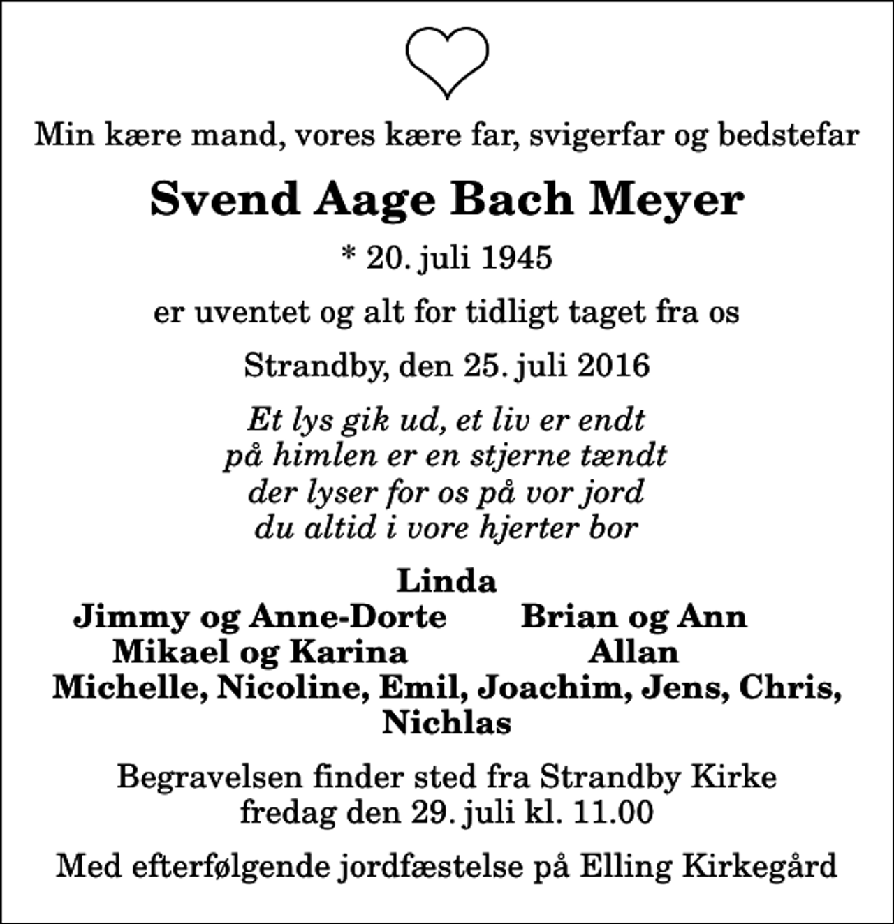 <p>Min kære mand, vores kære far, svigerfar og bedstefar<br />Svend Aage Bach Meyer<br />* 20. juli 1945<br />er uventet og alt for tidligt taget fra os<br />Strandby, den 25. juli 2016<br />Et lys gik ud, et liv er endt på himlen er en stjerne tændt der lyser for os på vor jord du altid i vore hjerter bor<br />Linda<br />Jimmy og Anne-Dorte<br />Brian og Ann<br />Mikael og Karina<br />Allan<br />Begravelsen finder sted fra Strandby Kirke fredag den 29. juli kl. 11.00<br />Med efterfølgende jordfæstelse på Elling Kirkegård</p>
