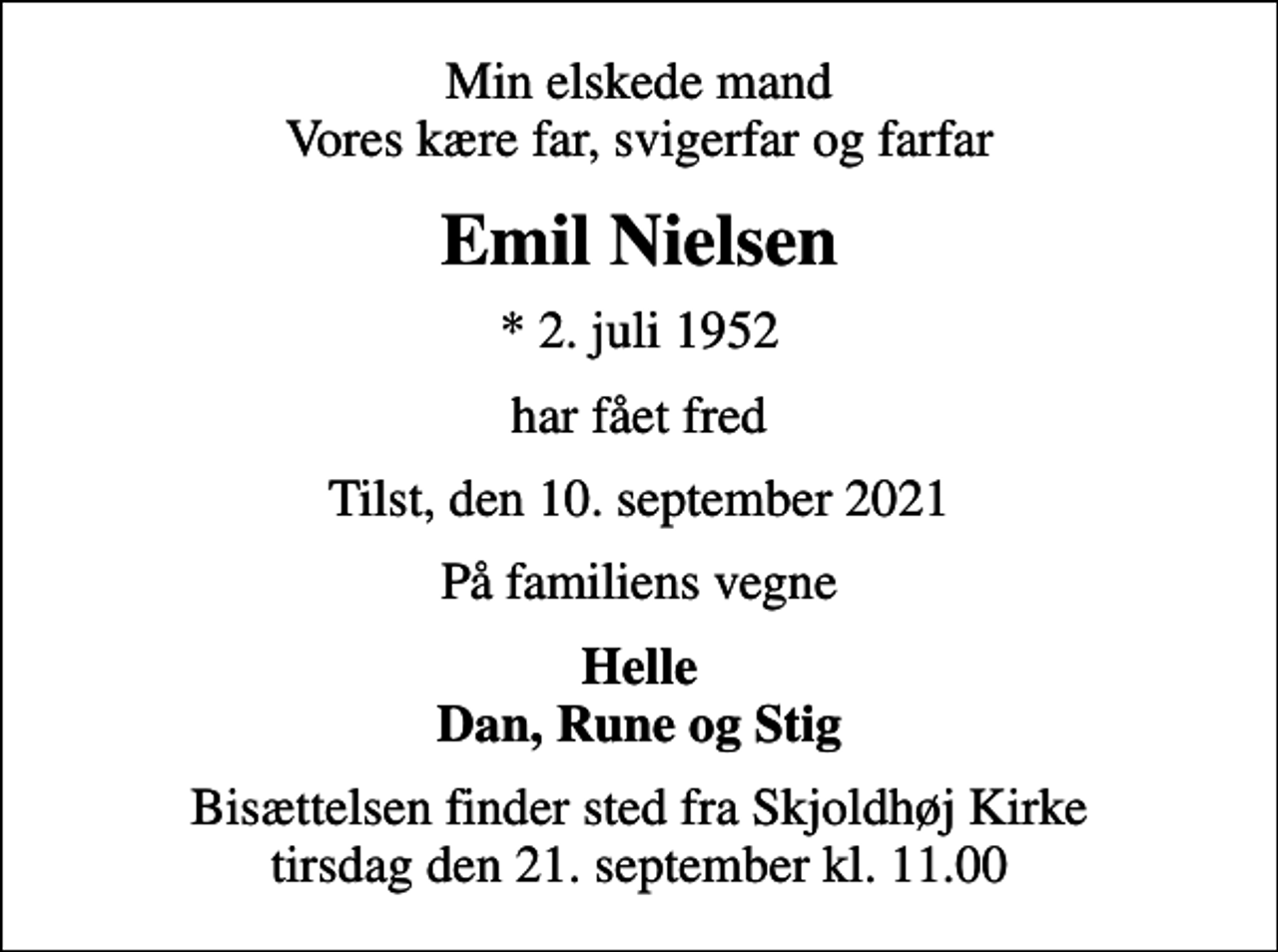 <p>Min elskede mand Vores kære far, svigerfar og farfar<br />Emil Nielsen<br />* 2. juli 1952<br />har fået fred<br />Tilst, den 10. september 2021<br />På familiens vegne<br />Helle Dan, Rune og Stig<br />Bisættelsen finder sted fra Skjoldhøj Kirke tirsdag den 21. september kl. 11.00</p>