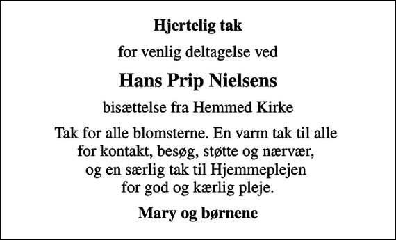 <p>Hjertelig tak<br />for venlig deltagelse ved<br />Hans Prip Nielsens<br />bisættelse fra Hemmed Kirke<br />Tak for alle blomsterne. En varm tak til alle for kontakt, besøg, støtte og nærvær, og en særlig tak til Hjemmeplejen for god og kærlig pleje.<br />Mary og børnene</p>