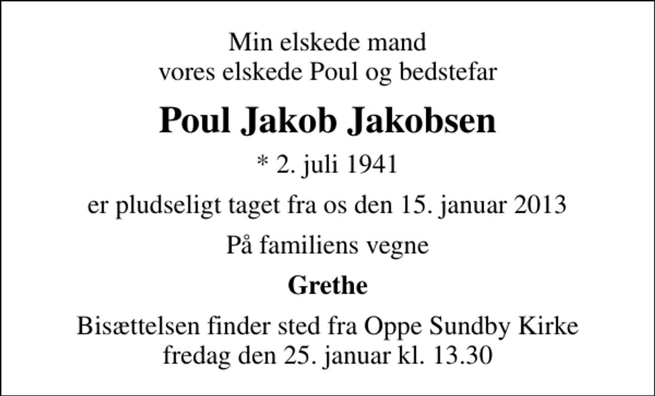 <p>Min elskede mand vores elskede Poul og bedstefar<br />Poul Jakob Jakobsen<br />* 2. juli 1941<br />er pludseligt taget fra os den 15. januar 2013<br />På familiens vegne<br />Grethe<br />Bisættelsen finder sted fra Oppe Sundby Kirke fredag den 25. januar kl. 13.30</p>