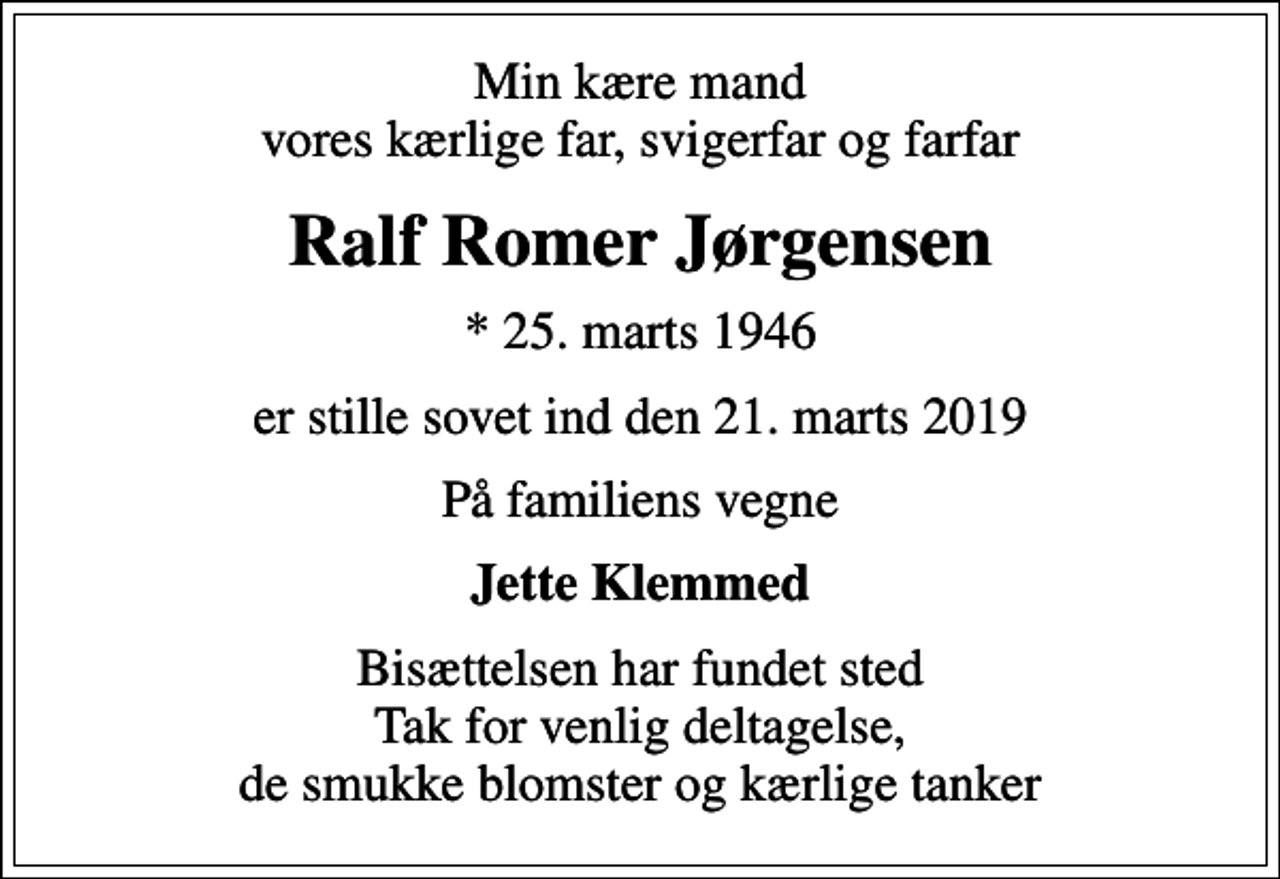 <p>Min kære mand vores kærlige far, svigerfar og farfar<br />Ralf Romer Jørgensen<br />* 25. marts 1946<br />er stille sovet ind den 21. marts 2019<br />På familiens vegne<br />Jette Klemmed<br />Bisættelsen har fundet sted Tak for venlig deltagelse, de smukke blomster og kærlige tanker</p>