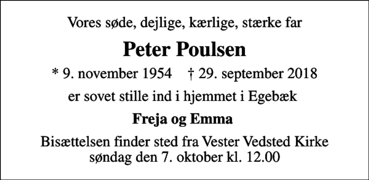 <p>Vores søde, dejlige, kærlige, stærke far<br />Peter Poulsen<br />* 9. november 1954 ✝ 29. september 2018<br />er sovet stille ind i hjemmet i Egebæk<br />Freja og Emma<br />Bisættelsen finder sted fra Vester Vedsted Kirke søndag den 7. oktober kl. 12.00</p>