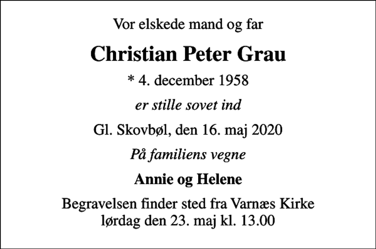 <p>Vor elskede mand og far<br />Christian Peter Grau<br />* 4. december 1958<br />er stille sovet ind<br />Gl. Skovbøl, den 16. maj 2020<br />På familiens vegne<br />Annie og Helene<br />Begravelsen finder sted fra Varnæs Kirke lørdag den 23. maj kl. 13.00</p>