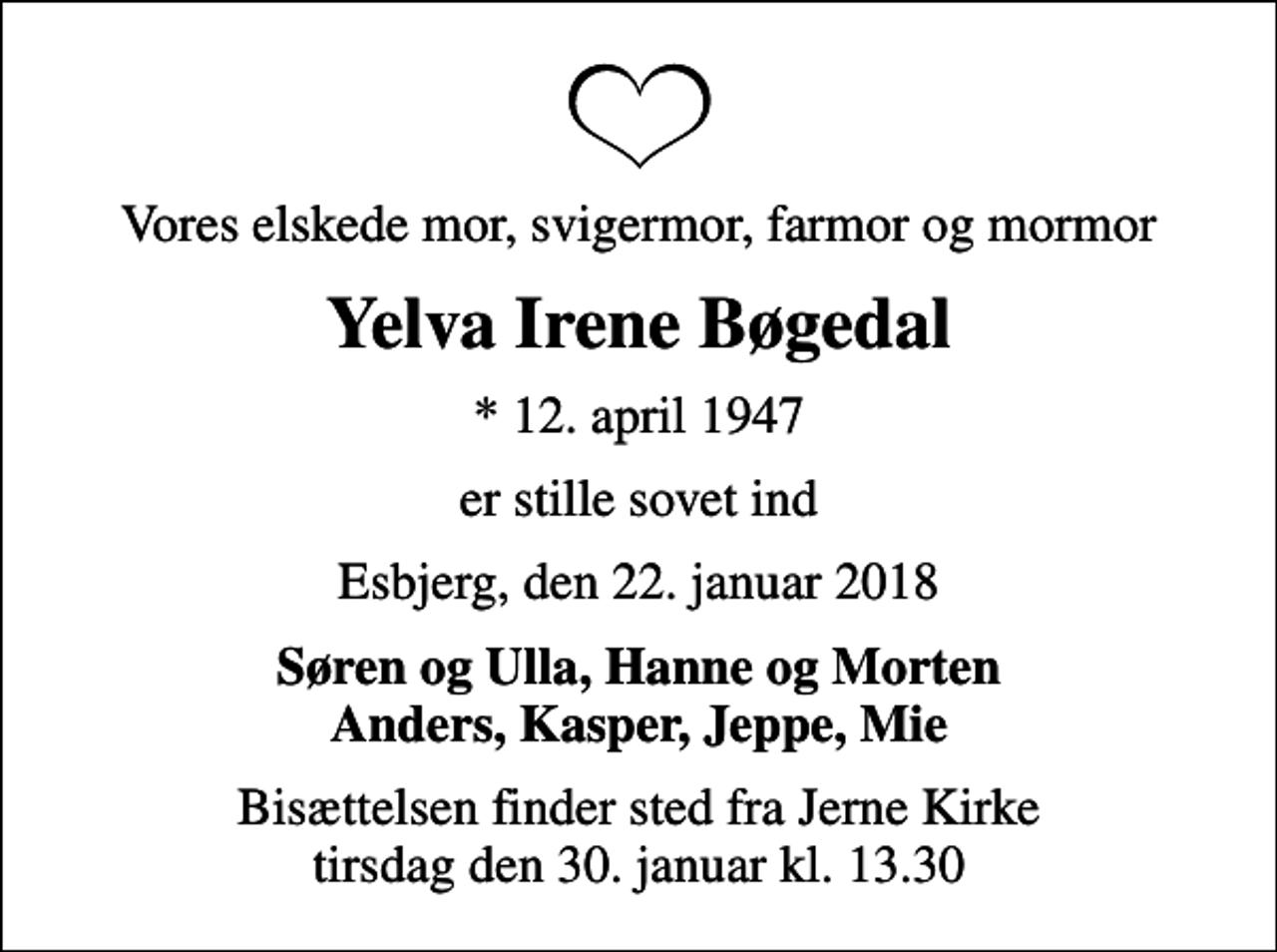 <p>Vores elskede mor, svigermor, farmor og mormor<br />Yelva Irene Bøgedal<br />* 12. april 1947<br />er stille sovet ind<br />Esbjerg, den 22. januar 2018<br />Søren og Ulla, Hanne og Morten Anders, Kasper, Jeppe, Mie<br />Bisættelsen finder sted fra Jerne Kirke tirsdag den 30. januar kl. 13.30</p>