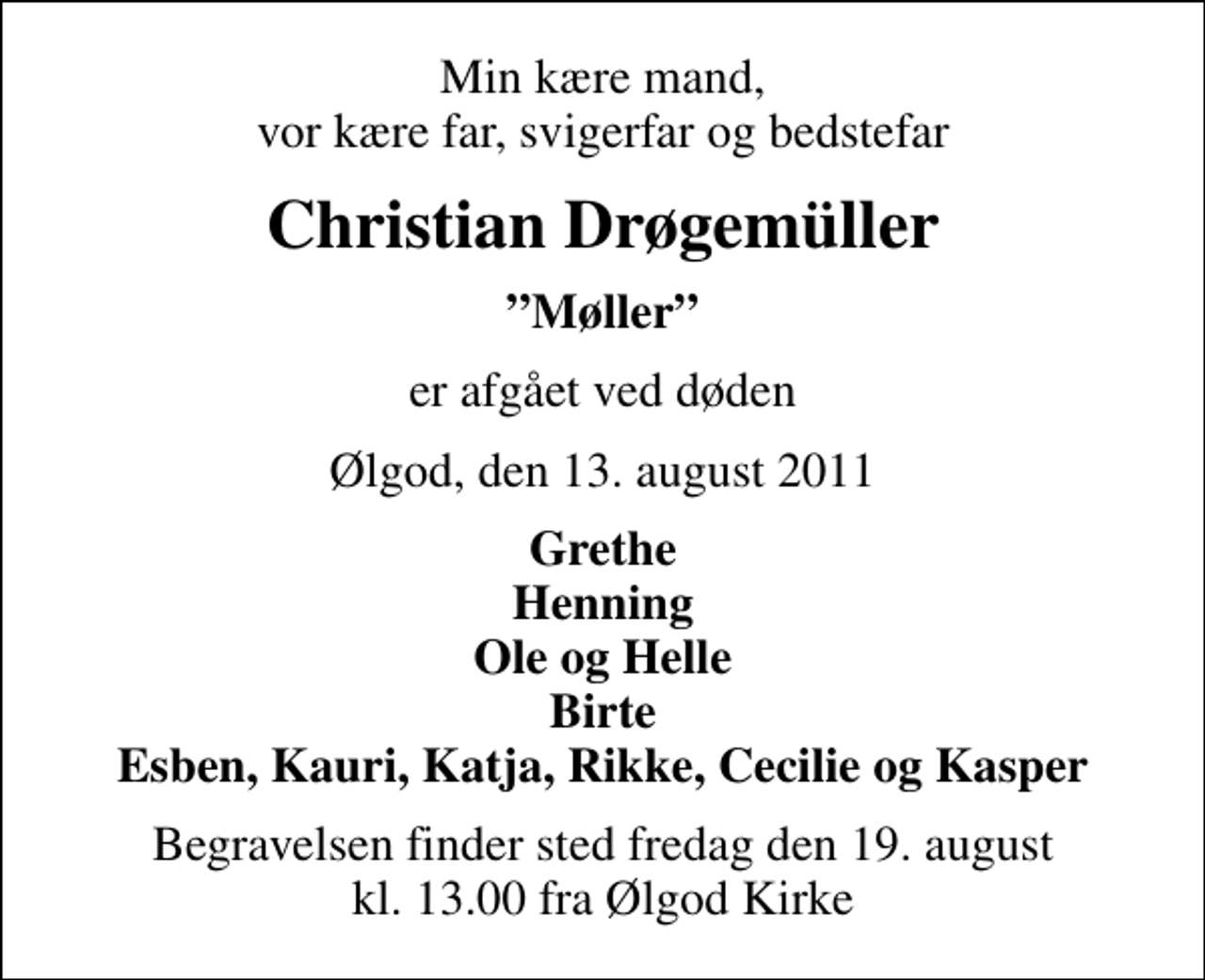 <p>Min kære mand, vor kære far, svigerfar og bedstefar<br />Christian Drøgemüller<br />Møller<br />er afgået ved døden<br />Ølgod, den 13. august 2011<br />Grethe Henning Ole og Helle Birte Esben, Kauri, Katja, Rikke, Cecilie og Kasper<br />Begravelsen finder sted fredag den 19. august kl. 13.00 fra Ølgod Kirke</p>