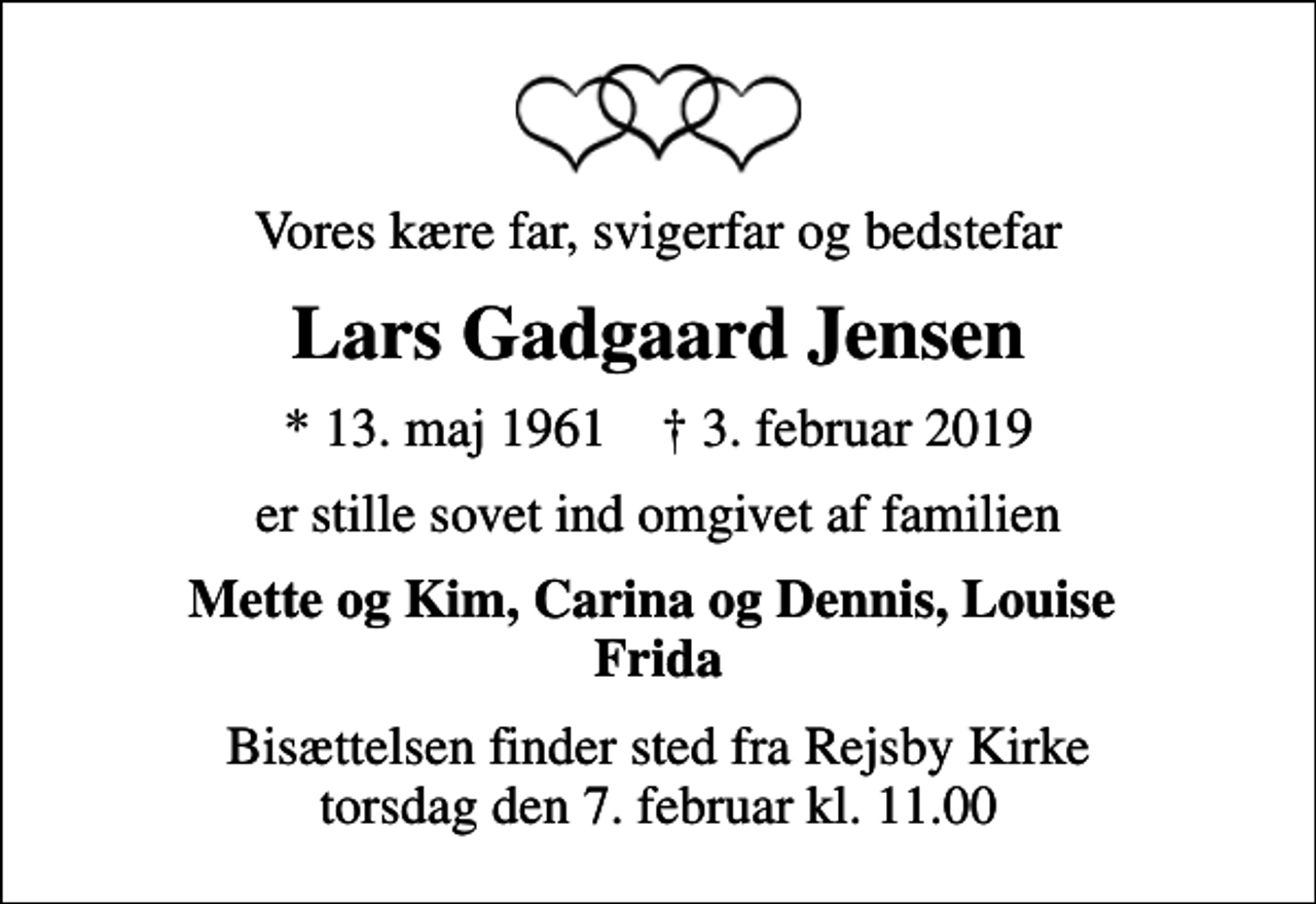 <p>Vores kære far, svigerfar og bedstefar<br />Lars Gadgaard Jensen<br />* 13. maj 1961 ✝ 3. februar 2019<br />er stille sovet ind omgivet af familien<br />Mette og Kim, Carina og Dennis, Louise Frida<br />Bisættelsen finder sted fra Rejsby Kirke torsdag den 7. februar kl. 11.00</p>