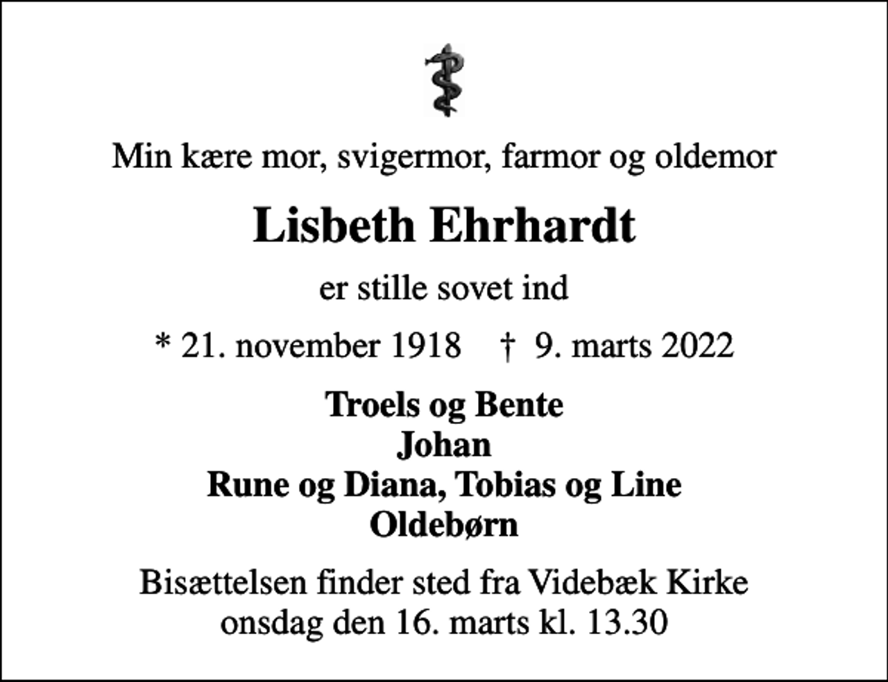 <p>Min kære mor, svigermor, farmor og oldemor<br />Lisbeth Ehrhardt<br />er stille sovet ind<br />* 21. november 1918 ✝ 9. marts 2022<br />Troels og Bente Johan Rune og Diana, Tobias og Line Oldebørn<br />Bisættelsen finder sted fra Videbæk Kirke onsdag den 16. marts kl. 13.30</p>