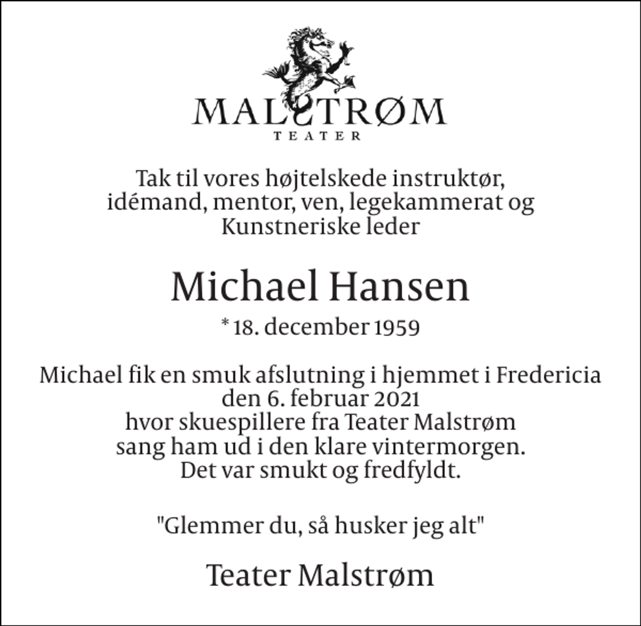 <p>Tak til vores højtelskede instruktør, idémand, mentor, ven, legekammerat og Kunstneriske leder<br />Michael Hansen<br />*​ 18. december 1959<br />Michael fik en smuk afslutning i hjemmet i Fredericia den 6. februar 2021 hvor skuespillere fra Teater Malstrøm sang ham ud i den klare vintermorgen. Det var smukt og fredfyldt.<br />"Glemmer du, så husker jeg alt"<br />Teater Malstrøm</p>