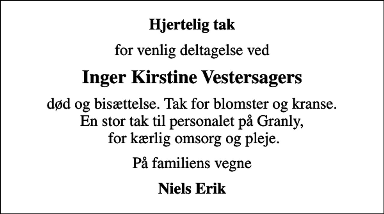 <p>Hjertelig tak<br />for venlig deltagelse ved<br />Inger Kirstine Vestersagers<br />død og bisættelse. Tak for blomster og kranse. En stor tak til personalet på Granly, for kærlig omsorg og pleje.<br />På familiens vegne<br />Niels Erik</p>