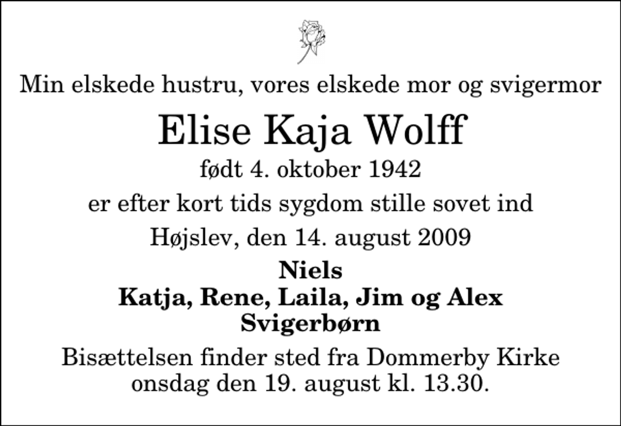 <p>Min elskede hustru, vores elskede mor og svigermor<br />Elise Kaja Wolff<br />født 4. oktober 1942<br />er efter kort tids sygdom stille sovet ind<br />Højslev, den 14. august 2009<br />Niels Katja, Rene, Laila, Jim og Alex Svigerbørn<br />Bisættelsen finder sted fra Dommerby Kirke onsdag den 19. august kl. 13.30</p>