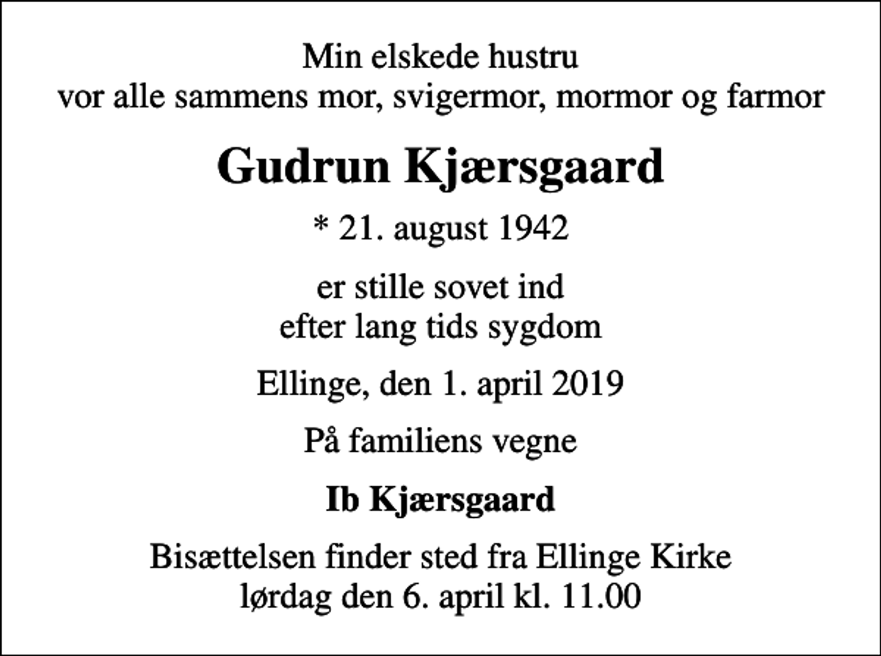 <p>Min elskede hustru vor alle sammens mor, svigermor, mormor og farmor<br />Gudrun Kjærsgaard<br />* 21. august 1942<br />er stille sovet ind efter lang tids sygdom<br />Ellinge, den 1. april 2019<br />På familiens vegne<br />Ib Kjærsgaard<br />Bisættelsen finder sted fra Ellinge Kirke lørdag den 6. april kl. 11.00</p>