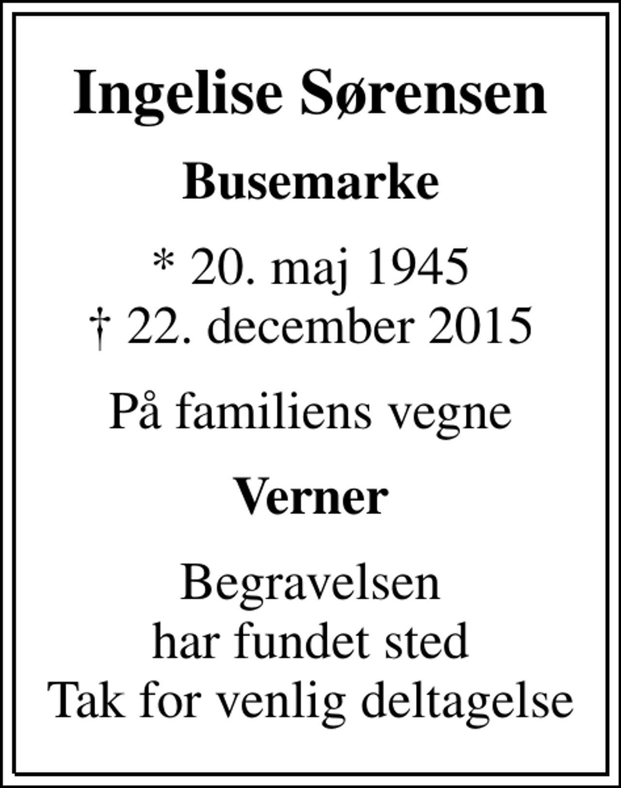 <p>Ingelise Sørensen<br />Busemarke<br />* 20. maj 1945<br />✝ 22. december 2015<br />På familiens vegne<br />Verner<br />Begravelsen har fundet sted Tak for venlig deltagelse</p>